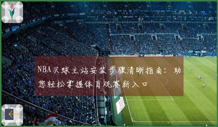 NBA买球主站安装步骤清晰指南：助您轻松掌握体育观赛新入口