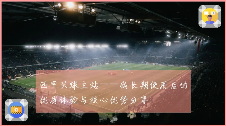 西甲买球主站——我长期使用后的优质体验与核心优势分享