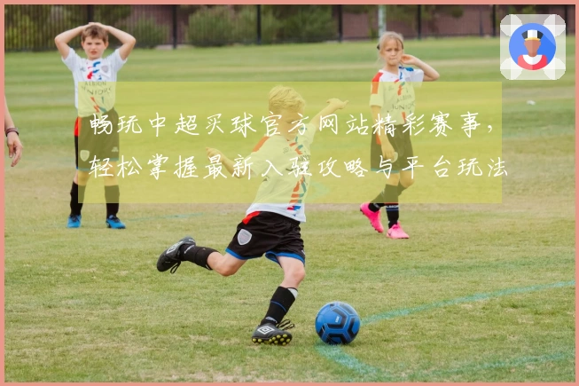 畅玩中超买球官方网站精彩赛事，轻松掌握最新入驻攻略与平台玩法