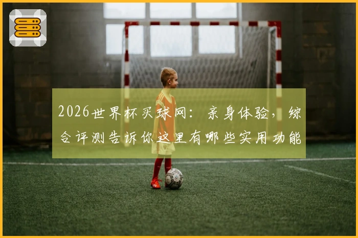 2026世界杯买球网：亲身体验，综合评测告诉你这里有哪些实用功能和精彩内容