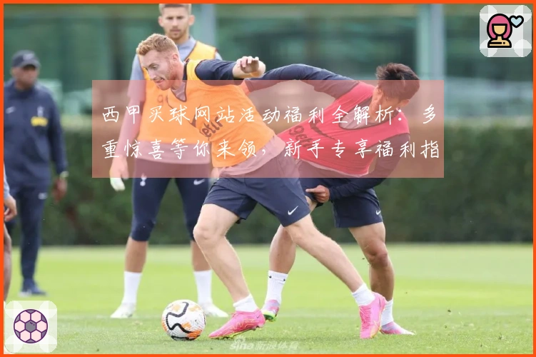 西甲买球网站活动福利全解析：多重惊喜等你来领，新手专享福利指引