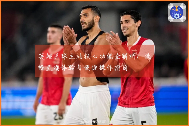 英超买球主站核心功能全解析：流畅直播体验与便捷操作指南