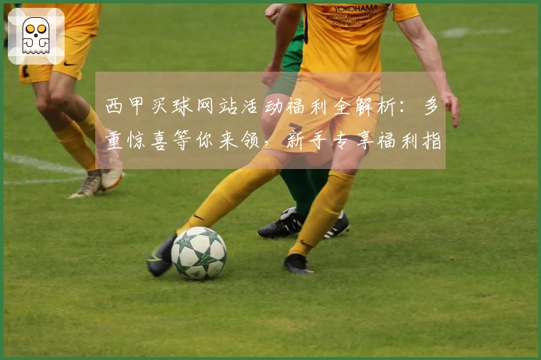 西甲买球网站活动福利全解析：多重惊喜等你来领，新手专享福利指引