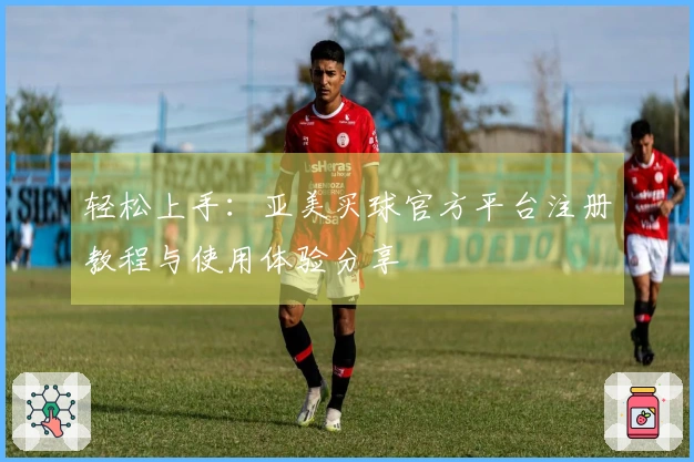 轻松上手：亚美买球官方平台注册教程与使用体验分享