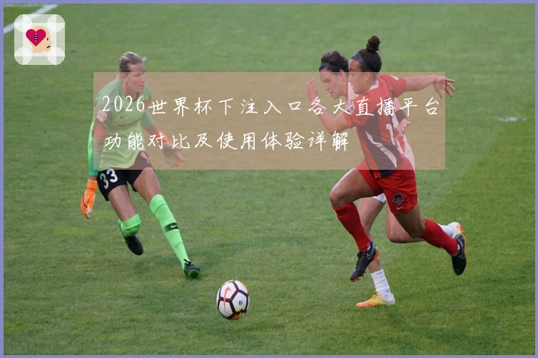 2026世界杯下注入口各大直播平台功能对比及使用体验详解